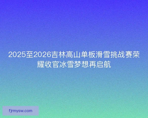 2025至2026吉林高山单板滑雪挑战赛荣耀收官冰雪梦想再启航