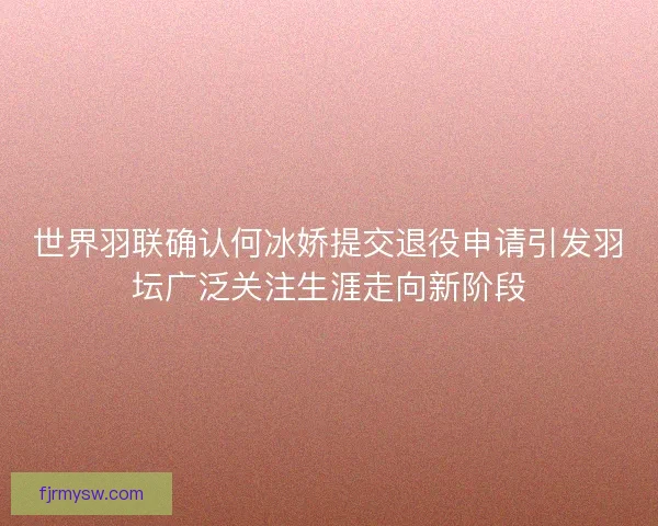 世界羽联确认何冰娇提交退役申请引发羽坛广泛关注生涯走向新阶段